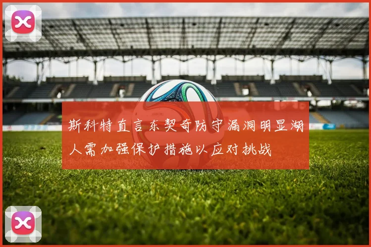 斯科特直言东契奇防守漏洞明显湖人需加强保护措施以应对挑战