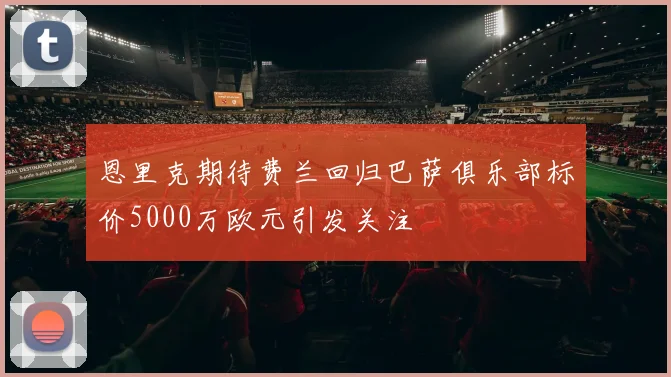 恩里克期待费兰回归巴萨俱乐部标价5000万欧元引发关注