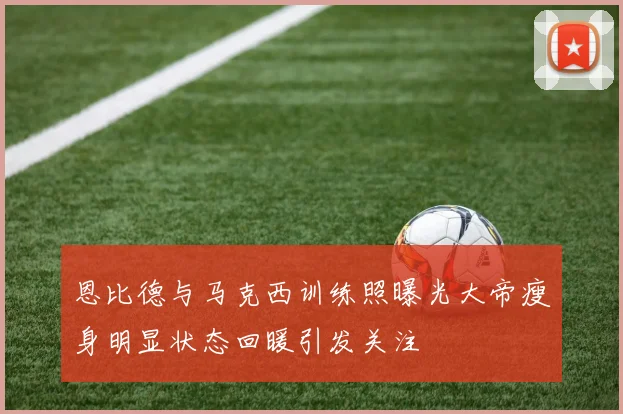 恩比德与马克西训练照曝光大帝瘦身明显状态回暖引发关注