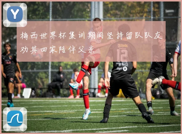 梅西世界杯集训期间坚持留队队友劝其回家陪伴父亲