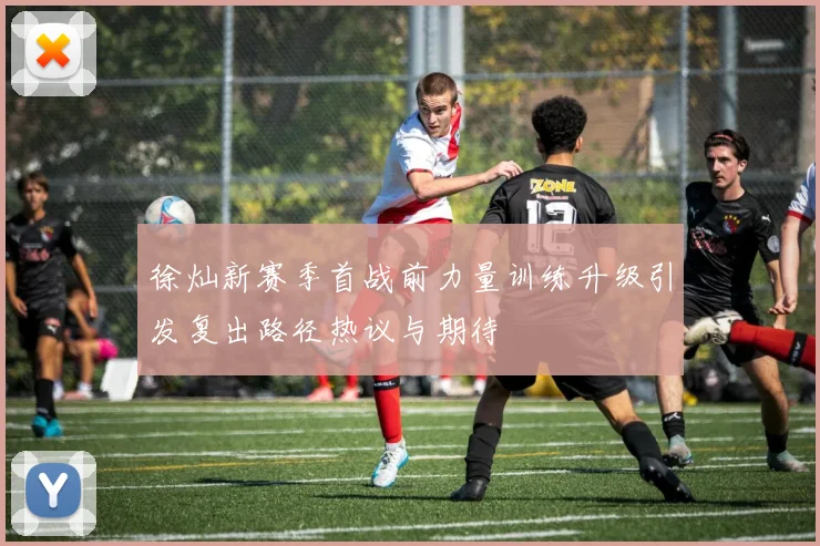 徐灿新赛季首战前力量训练升级引发复出路径热议与期待