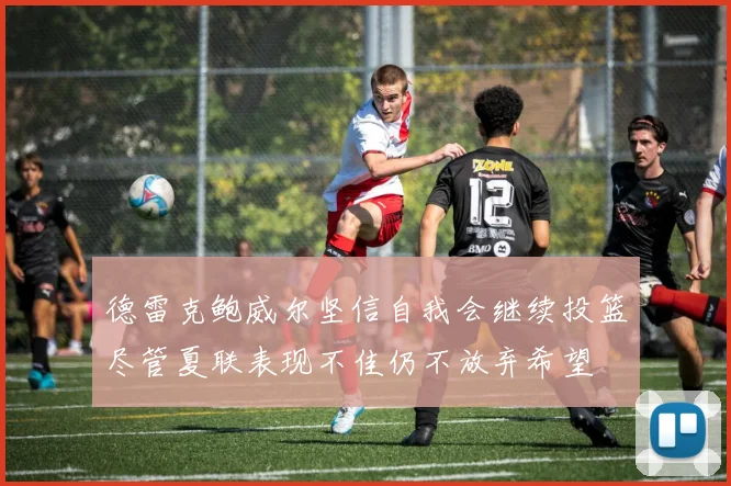 德雷克鲍威尔坚信自我会继续投篮尽管夏联表现不佳仍不放弃希望