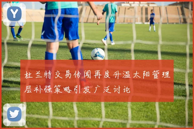杜兰特交易传闻再度升温太阳管理层补强策略引发广泛讨论