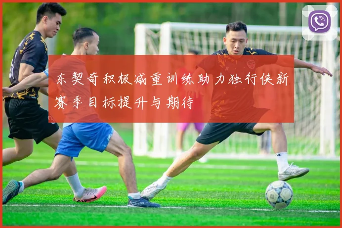 东契奇积极减重训练助力独行侠新赛季目标提升与期待