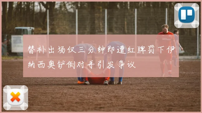 替补出场仅三分钟即遭红牌罚下伊纳西奥铲倒对手引发争议
