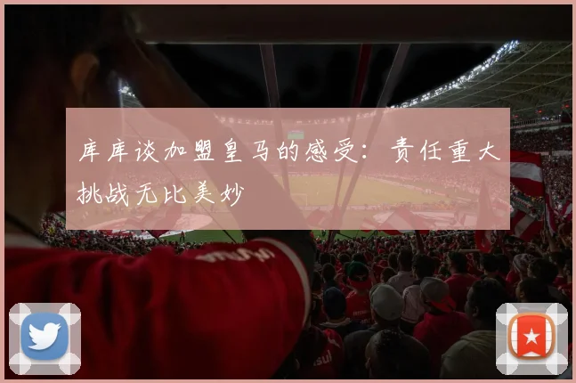 库库谈加盟皇马的感受：责任重大挑战无比美妙