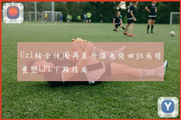 Uzi转会传闻再度升温老将回归或将重塑LPL下路格局