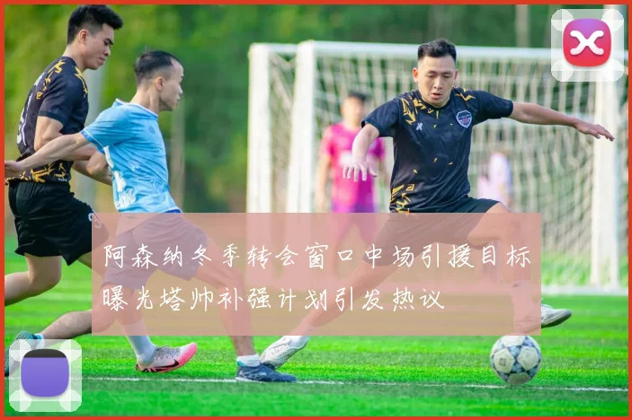阿森纳冬季转会窗口中场引援目标曝光塔帅补强计划引发热议