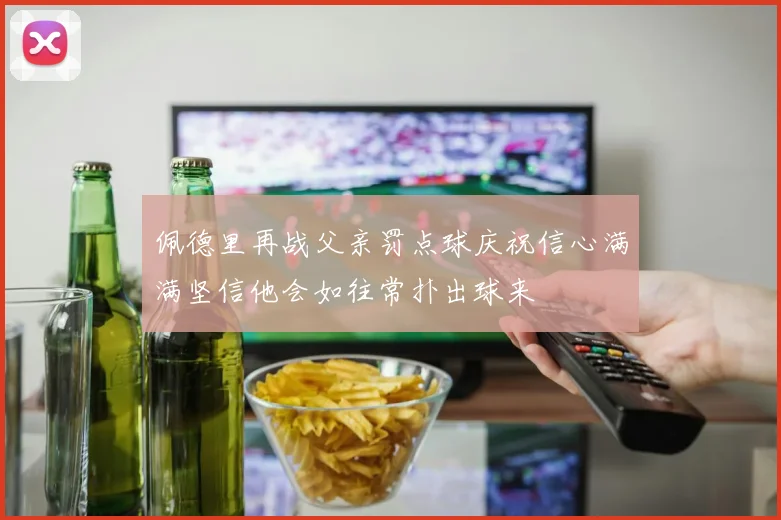 佩德里再战父亲罚点球庆祝信心满满坚信他会如往常扑出球来