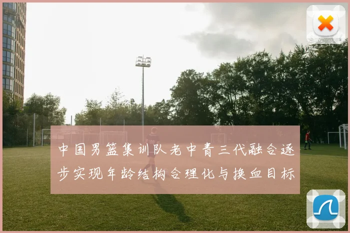 中国男篮集训队老中青三代融合逐步实现年龄结构合理化与换血目标